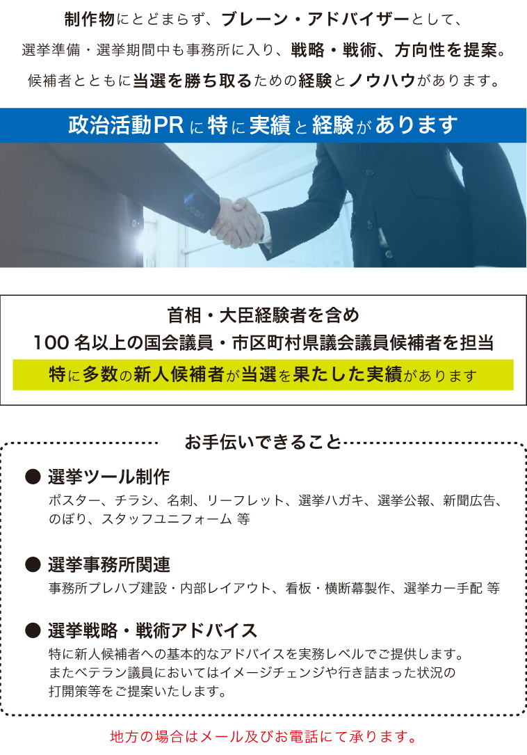 制作物にとどまらずブレーン・アドバイザーとして、選挙準備・選挙期間中も事務所に入り、戦略・戦術、方向性を提案。候補者とともに当選を勝ち取るための経験とノウハウがあります。